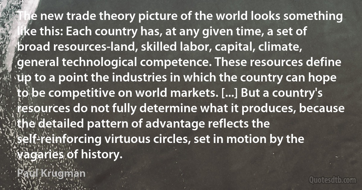 The new trade theory picture of the world looks something like this: Each country has, at any given time, a set of broad resources-land, skilled labor, capital, climate, general technological competence. These resources define up to a point the industries in which the country can hope to be competitive on world markets. [...] But a country's resources do not fully determine what it produces, because the detailed pattern of advantage reflects the self-reinforcing virtuous circles, set in motion by the vagaries of history. (Paul Krugman)