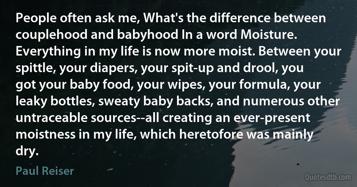 People often ask me, What's the difference between couplehood and babyhood In a word Moisture. Everything in my life is now more moist. Between your spittle, your diapers, your spit-up and drool, you got your baby food, your wipes, your formula, your leaky bottles, sweaty baby backs, and numerous other untraceable sources--all creating an ever-present moistness in my life, which heretofore was mainly dry. (Paul Reiser)