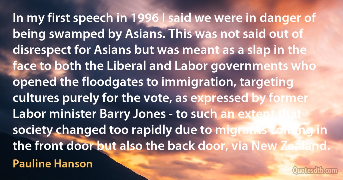 In my first speech in 1996 I said we were in danger of being swamped by Asians. This was not said out of disrespect for Asians but was meant as a slap in the face to both the Liberal and Labor governments who opened the floodgates to immigration, targeting cultures purely for the vote, as expressed by former Labor minister Barry Jones - to such an extent that society changed too rapidly due to migrants coming in the front door but also the back door, via New Zealand. (Pauline Hanson)