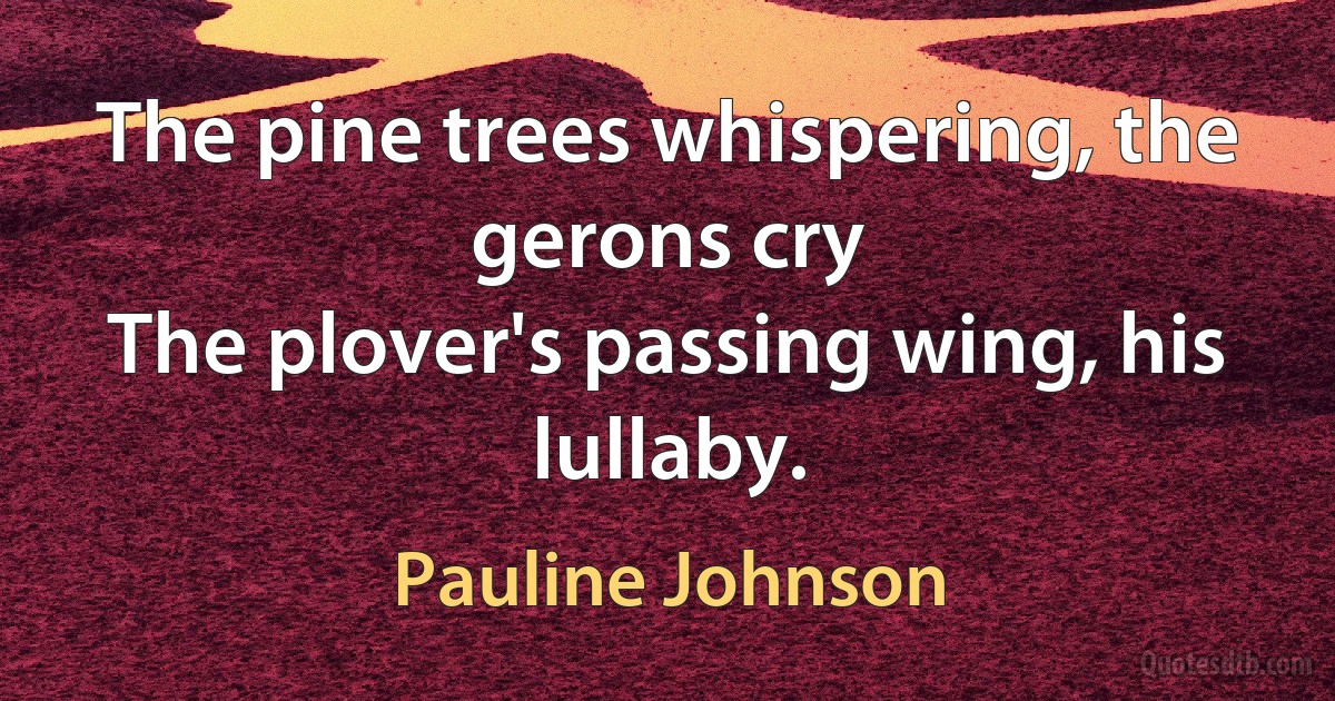 The pine trees whispering, the gerons cry
The plover's passing wing, his lullaby. (Pauline Johnson)