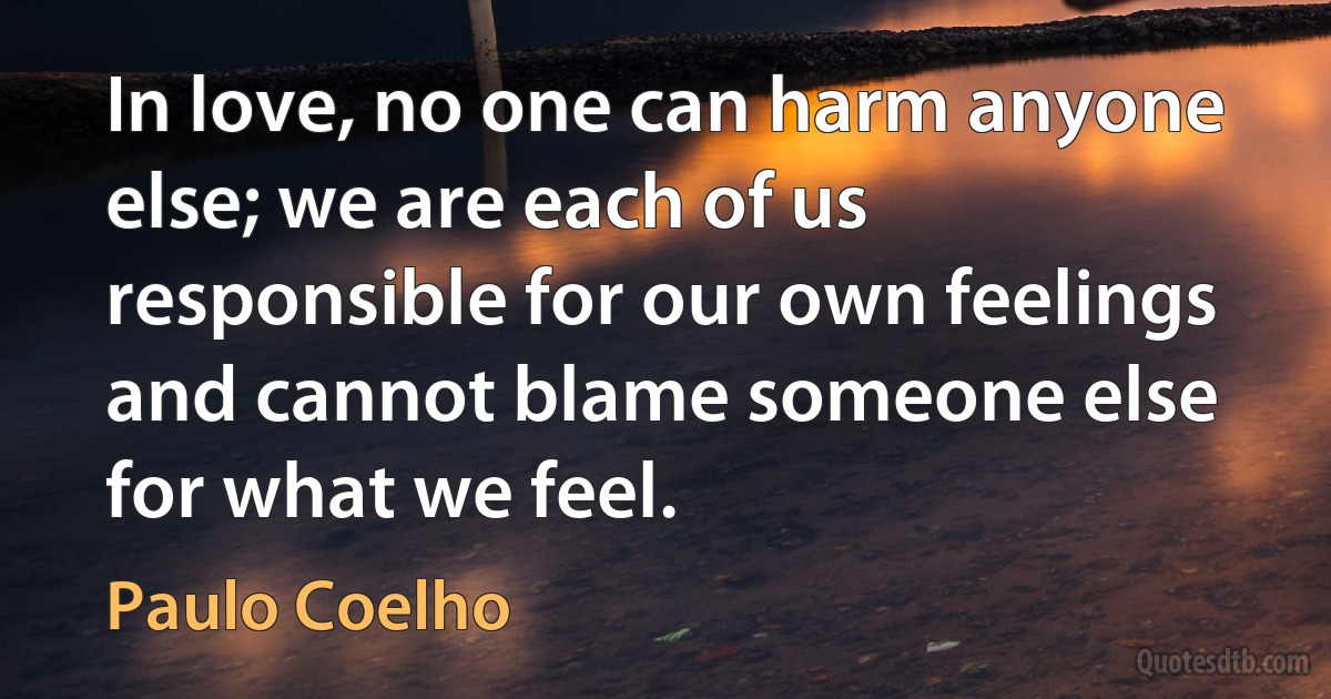 In love, no one can harm anyone else; we are each of us responsible for our own feelings and cannot blame someone else for what we feel. (Paulo Coelho)