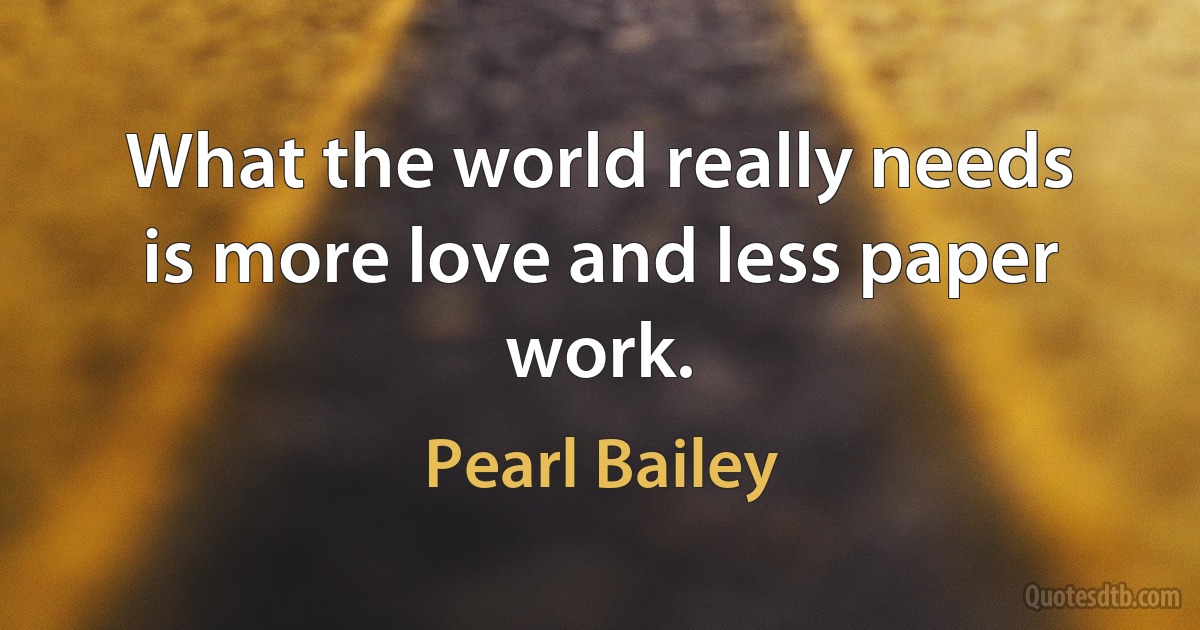 What the world really needs is more love and less paper work. (Pearl Bailey)