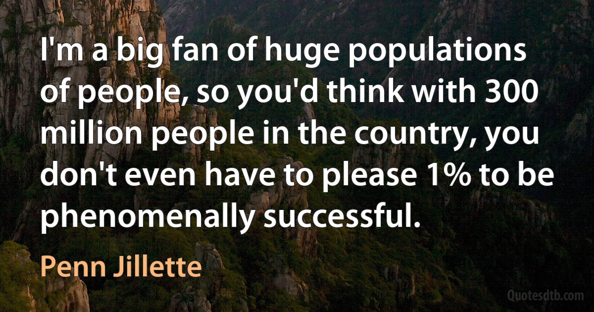 I'm a big fan of huge populations of people, so you'd think with 300 million people in the country, you don't even have to please 1% to be phenomenally successful. (Penn Jillette)