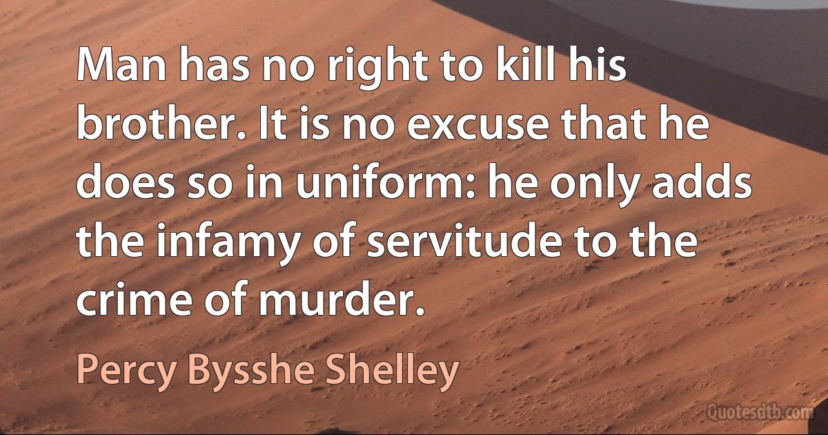 Man has no right to kill his brother. It is no excuse that he does so in uniform: he only adds the infamy of servitude to the crime of murder. (Percy Bysshe Shelley)