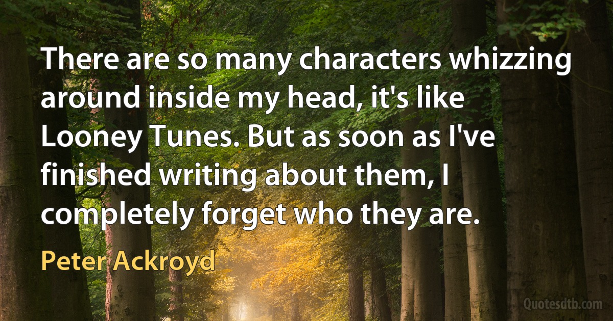 There are so many characters whizzing around inside my head, it's like Looney Tunes. But as soon as I've finished writing about them, I completely forget who they are. (Peter Ackroyd)