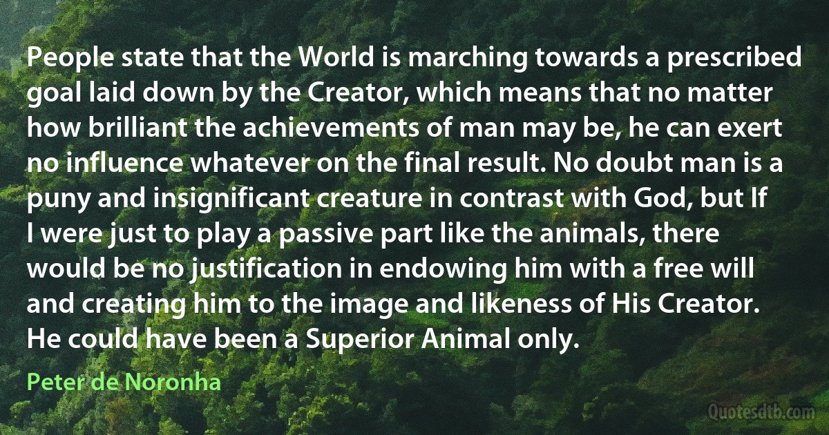 People state that the World is marching towards a prescribed goal laid down by the Creator, which means that no matter how brilliant the achievements of man may be, he can exert no influence whatever on the final result. No doubt man is a puny and insignificant creature in contrast with God, but If I were just to play a passive part like the animals, there would be no justification in endowing him with a free will and creating him to the image and likeness of His Creator. He could have been a Superior Animal only. (Peter de Noronha)