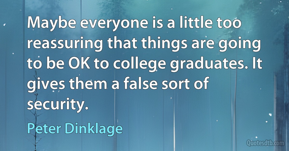 Maybe everyone is a little too reassuring that things are going to be OK to college graduates. It gives them a false sort of security. (Peter Dinklage)