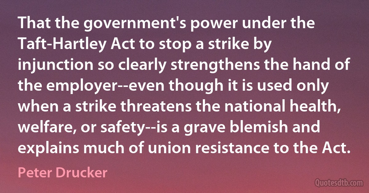 That the government's power under the Taft-Hartley Act to stop a strike by injunction so clearly strengthens the hand of the employer--even though it is used only when a strike threatens the national health, welfare, or safety--is a grave blemish and explains much of union resistance to the Act. (Peter Drucker)