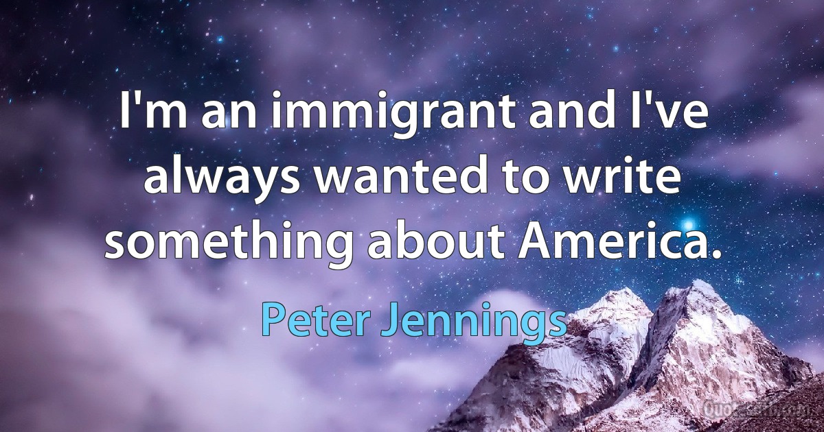 I'm an immigrant and I've always wanted to write something about America. (Peter Jennings)