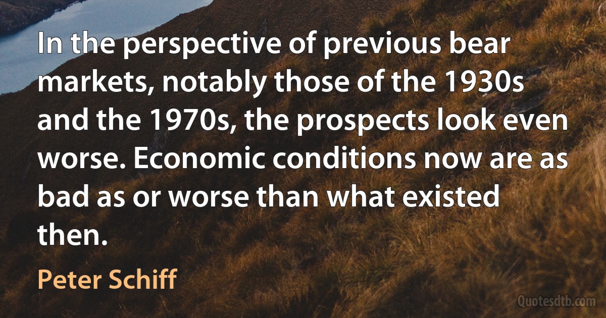 In the perspective of previous bear markets, notably those of the 1930s and the 1970s, the prospects look even worse. Economic conditions now are as bad as or worse than what existed then. (Peter Schiff)