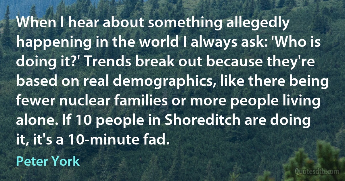 When I hear about something allegedly happening in the world I always ask: 'Who is doing it?' Trends break out because they're based on real demographics, like there being fewer nuclear families or more people living alone. If 10 people in Shoreditch are doing it, it's a 10-minute fad. (Peter York)