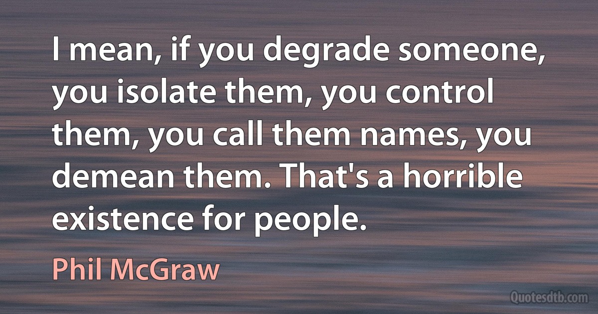 I mean, if you degrade someone, you isolate them, you control them, you call them names, you demean them. That's a horrible existence for people. (Phil McGraw)