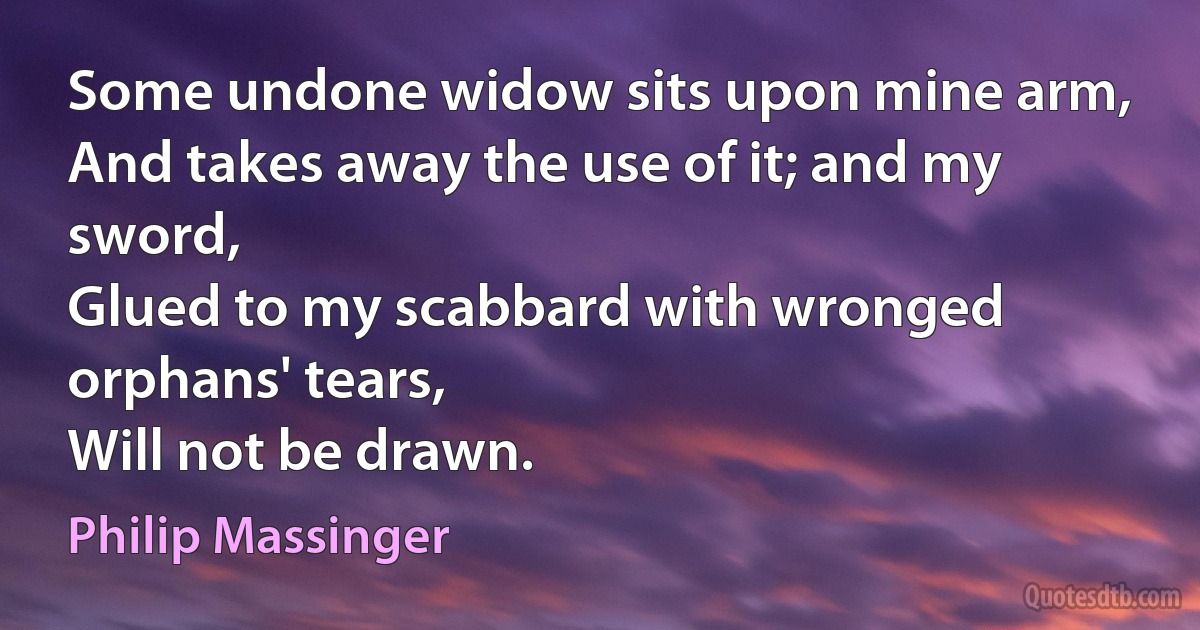 Some undone widow sits upon mine arm,
And takes away the use of it; and my sword,
Glued to my scabbard with wronged orphans' tears,
Will not be drawn. (Philip Massinger)