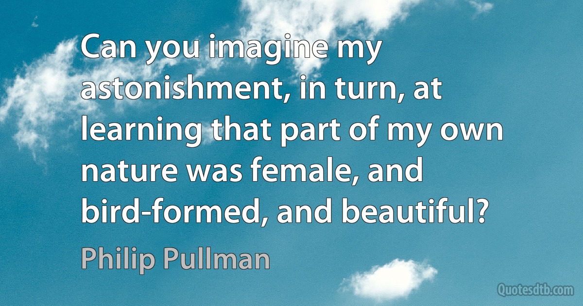 Can you imagine my astonishment, in turn, at learning that part of my own nature was female, and bird-formed, and beautiful? (Philip Pullman)