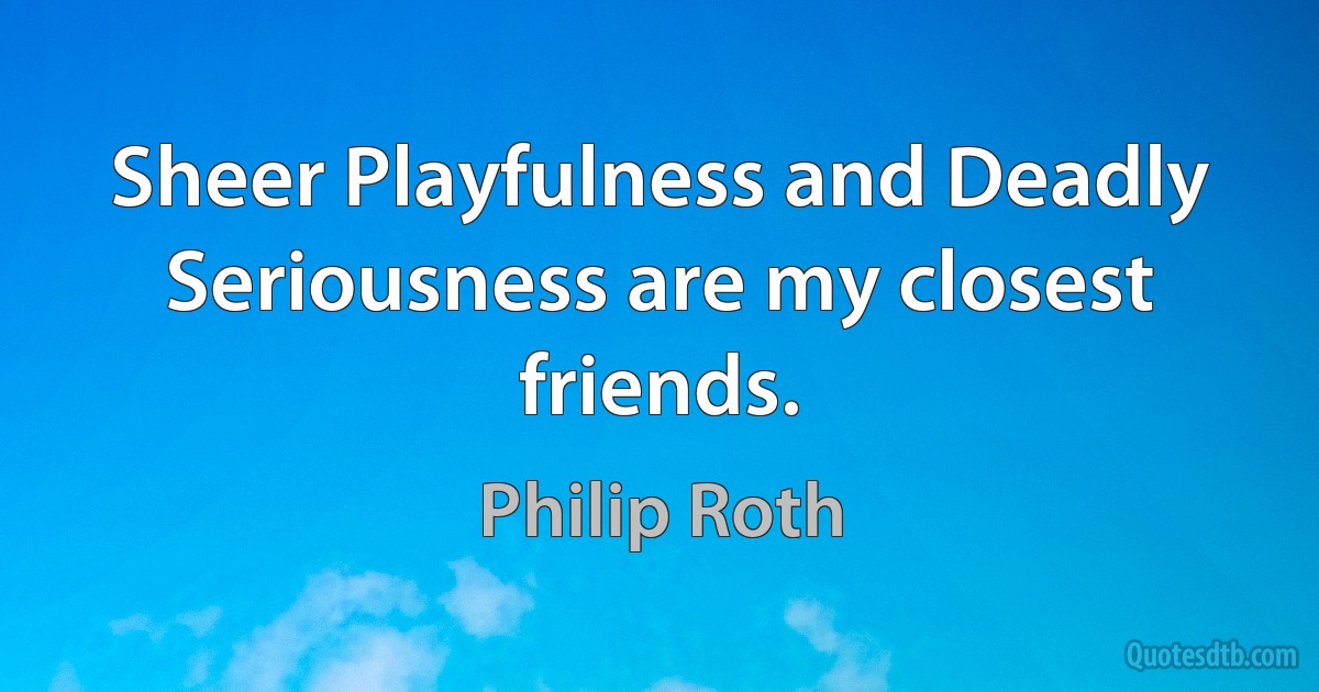 Sheer Playfulness and Deadly Seriousness are my closest friends. (Philip Roth)