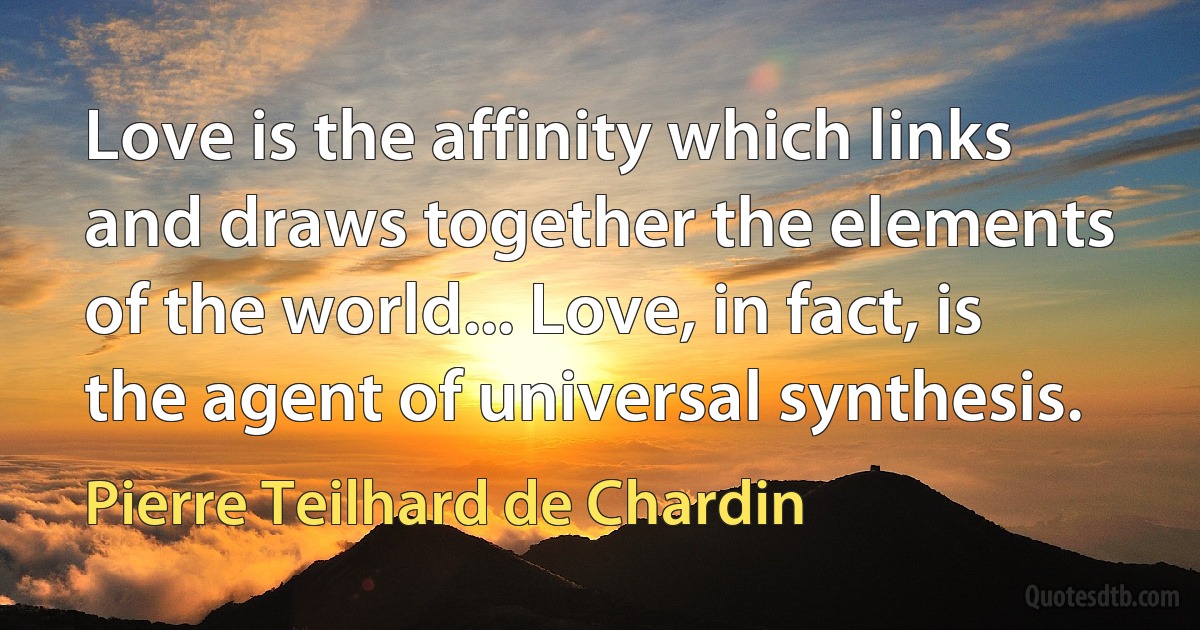 Love is the affinity which links and draws together the elements of the world... Love, in fact, is the agent of universal synthesis. (Pierre Teilhard de Chardin)