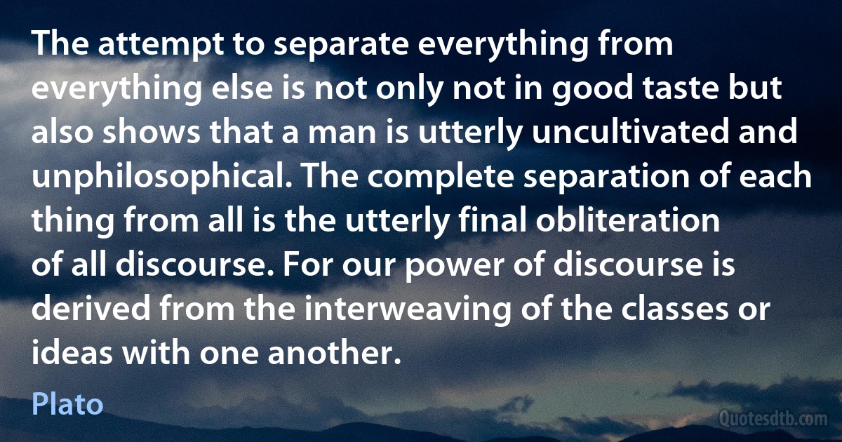 The attempt to separate everything from everything else is not only not in good taste but also shows that a man is utterly uncultivated and unphilosophical. The complete separation of each thing from all is the utterly final obliteration of all discourse. For our power of discourse is derived from the interweaving of the classes or ideas with one another. (Plato)