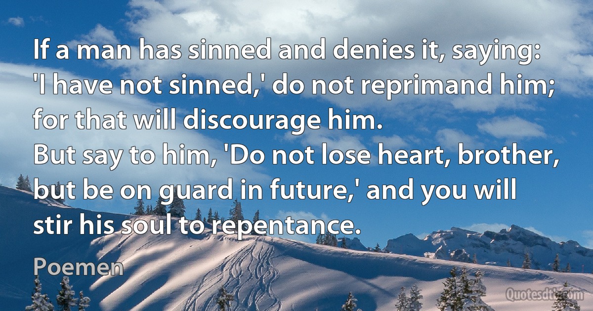 If a man has sinned and denies it, saying: 'I have not sinned,' do not reprimand him; for that will discourage him.
But say to him, 'Do not lose heart, brother, but be on guard in future,' and you will stir his soul to repentance. (Poemen)