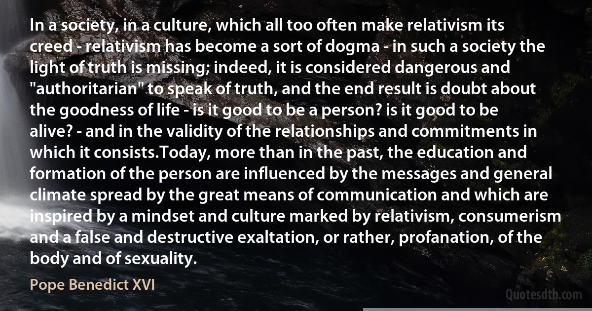 In a society, in a culture, which all too often make relativism its creed - relativism has become a sort of dogma - in such a society the light of truth is missing; indeed, it is considered dangerous and "authoritarian" to speak of truth, and the end result is doubt about the goodness of life - is it good to be a person? is it good to be alive? - and in the validity of the relationships and commitments in which it consists.Today, more than in the past, the education and formation of the person are influenced by the messages and general climate spread by the great means of communication and which are inspired by a mindset and culture marked by relativism, consumerism and a false and destructive exaltation, or rather, profanation, of the body and of sexuality. (Pope Benedict XVI)