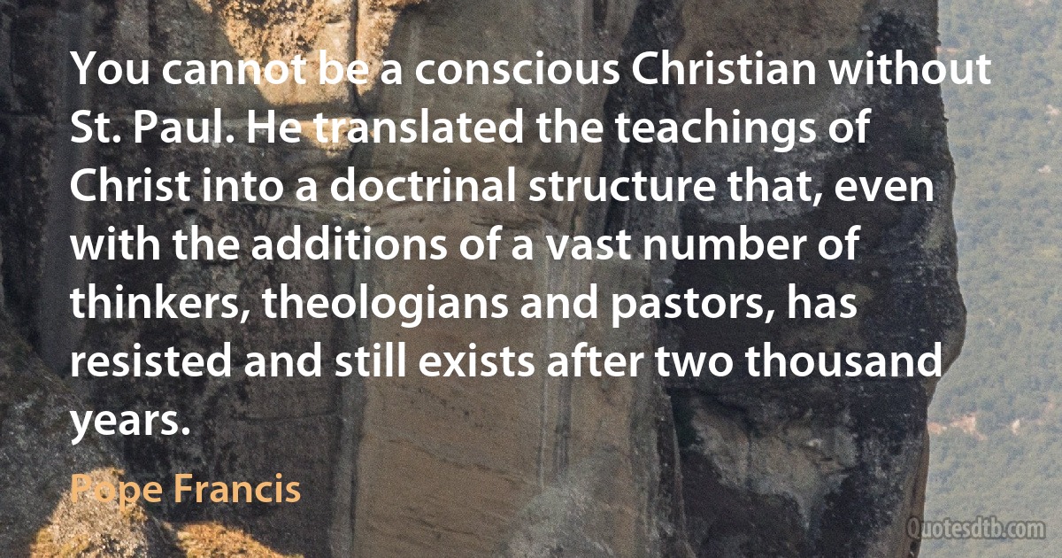 You cannot be a conscious Christian without St. Paul. He translated the teachings of Christ into a doctrinal structure that, even with the additions of a vast number of thinkers, theologians and pastors, has resisted and still exists after two thousand years. (Pope Francis)