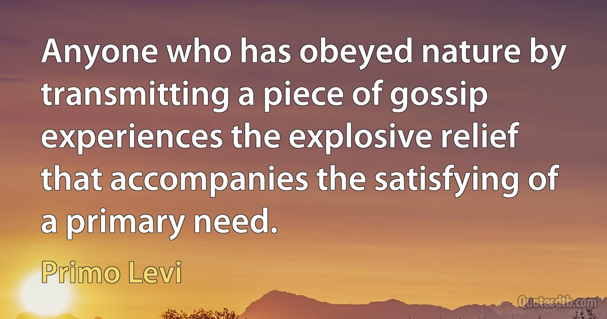 Anyone who has obeyed nature by transmitting a piece of gossip experiences the explosive relief that accompanies the satisfying of a primary need. (Primo Levi)