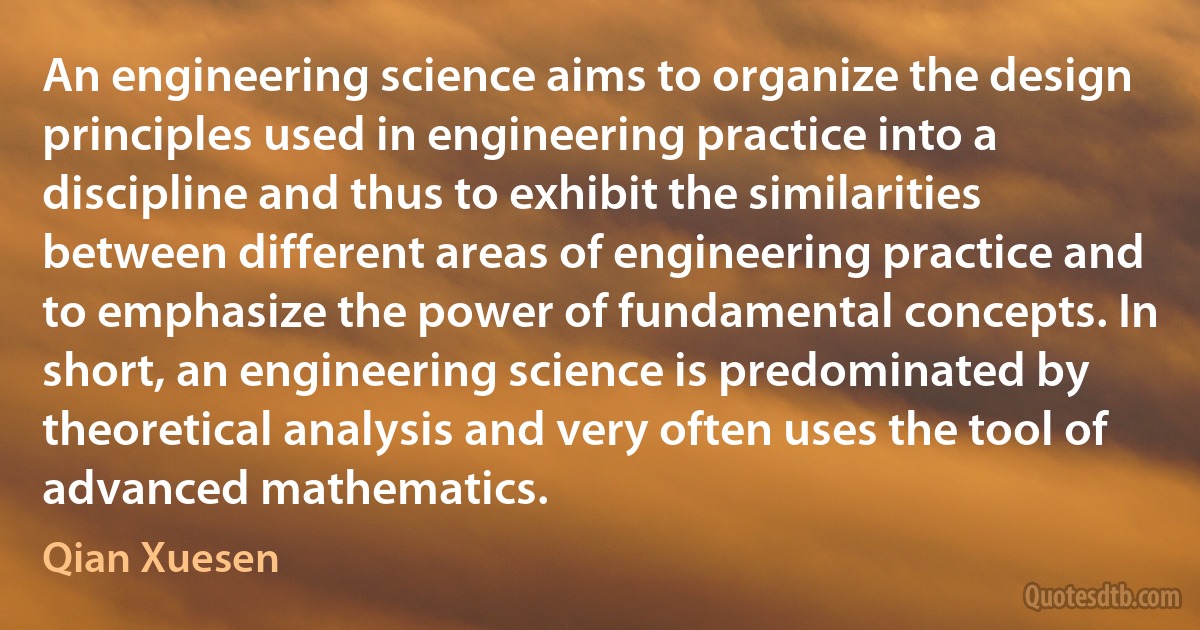 An engineering science aims to organize the design principles used in engineering practice into a discipline and thus to exhibit the similarities between different areas of engineering practice and to emphasize the power of fundamental concepts. In short, an engineering science is predominated by theoretical analysis and very often uses the tool of advanced mathematics. (Qian Xuesen)