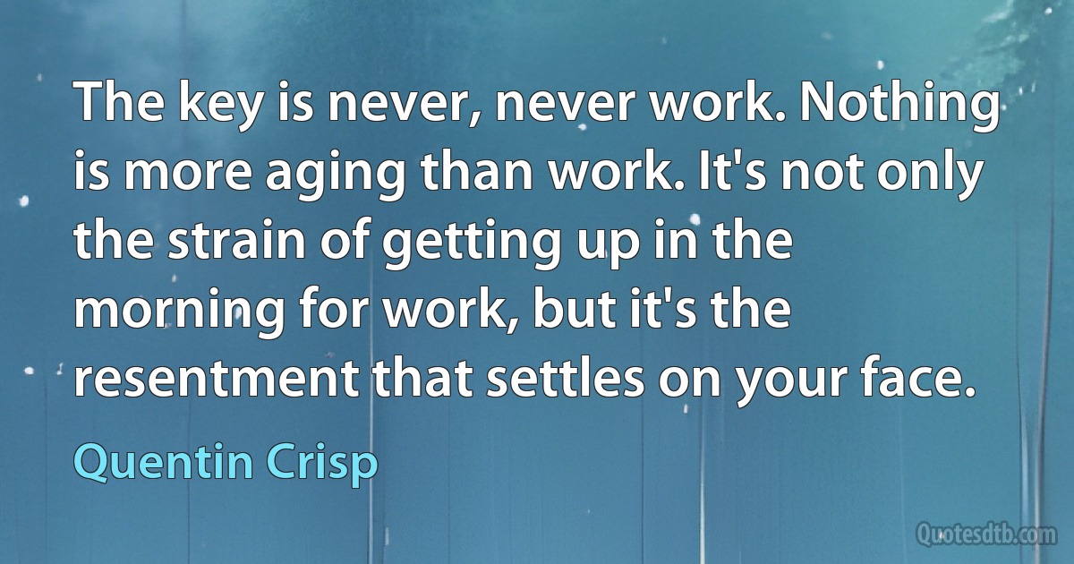 The key is never, never work. Nothing is more aging than work. It's not only the strain of getting up in the morning for work, but it's the resentment that settles on your face. (Quentin Crisp)