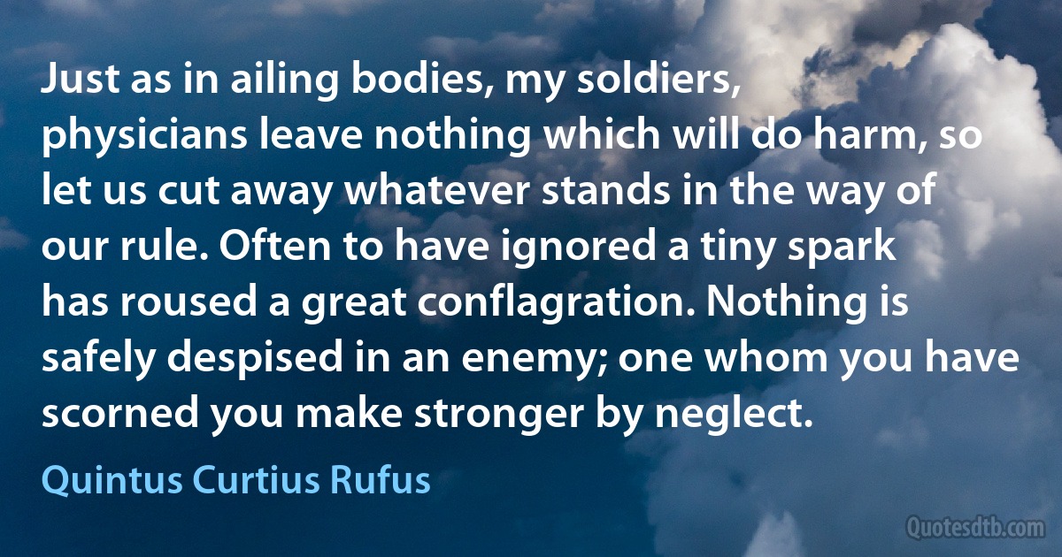 Just as in ailing bodies, my soldiers, physicians leave nothing which will do harm, so let us cut away whatever stands in the way of our rule. Often to have ignored a tiny spark has roused a great conflagration. Nothing is safely despised in an enemy; one whom you have scorned you make stronger by neglect. (Quintus Curtius Rufus)