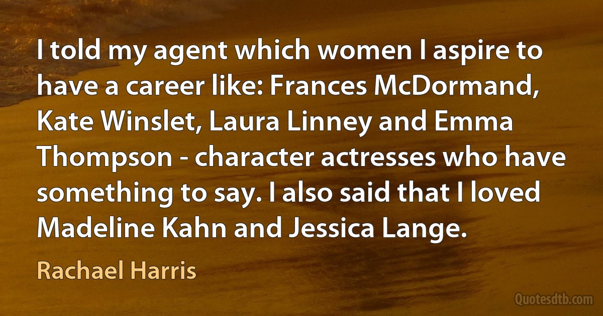 I told my agent which women I aspire to have a career like: Frances McDormand, Kate Winslet, Laura Linney and Emma Thompson - character actresses who have something to say. I also said that I loved Madeline Kahn and Jessica Lange. (Rachael Harris)