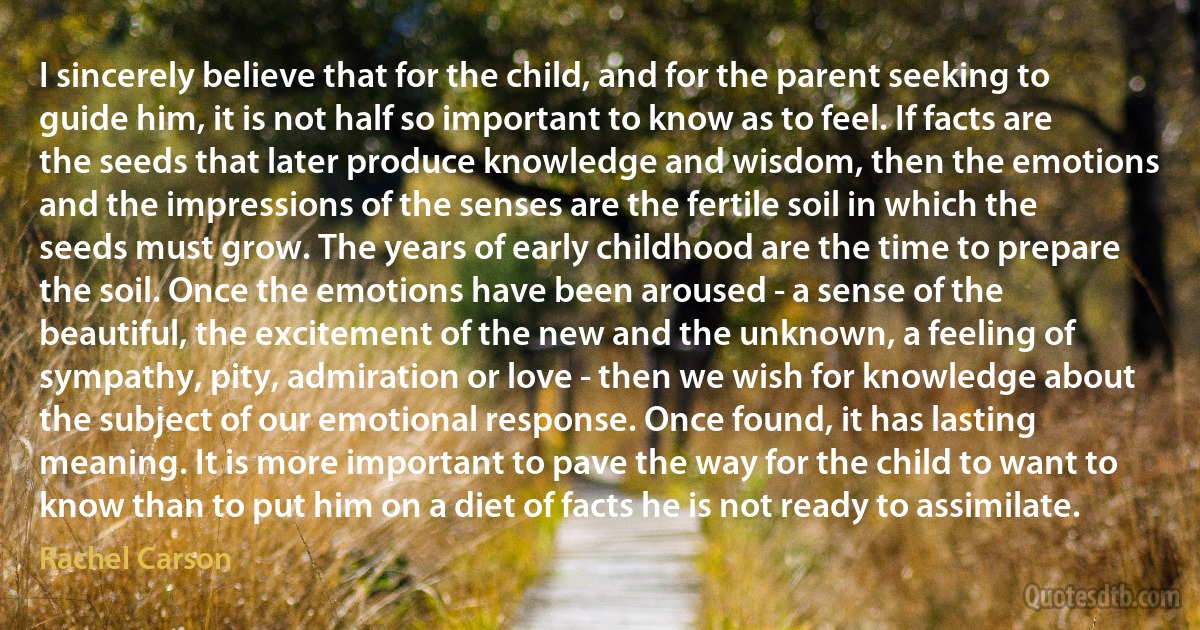 I sincerely believe that for the child, and for the parent seeking to guide him, it is not half so important to know as to feel. If facts are the seeds that later produce knowledge and wisdom, then the emotions and the impressions of the senses are the fertile soil in which the seeds must grow. The years of early childhood are the time to prepare the soil. Once the emotions have been aroused - a sense of the beautiful, the excitement of the new and the unknown, a feeling of sympathy, pity, admiration or love - then we wish for knowledge about the subject of our emotional response. Once found, it has lasting meaning. It is more important to pave the way for the child to want to know than to put him on a diet of facts he is not ready to assimilate. (Rachel Carson)