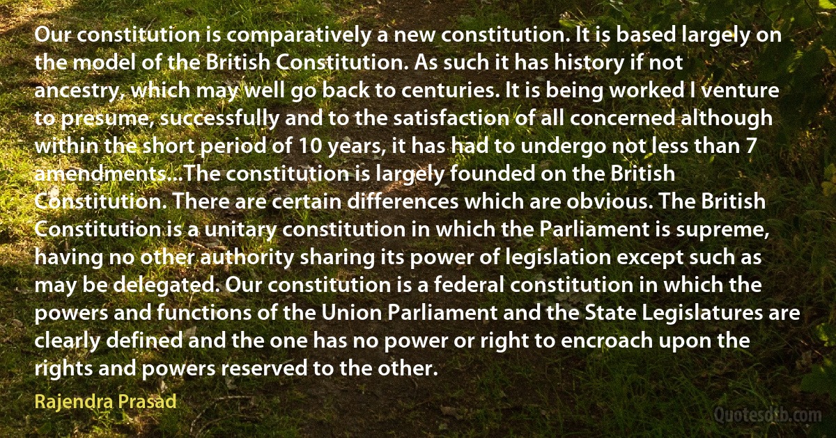 Our constitution is comparatively a new constitution. It is based largely on the model of the British Constitution. As such it has history if not ancestry, which may well go back to centuries. It is being worked I venture to presume, successfully and to the satisfaction of all concerned although within the short period of 10 years, it has had to undergo not less than 7 amendments...The constitution is largely founded on the British Constitution. There are certain differences which are obvious. The British Constitution is a unitary constitution in which the Parliament is supreme, having no other authority sharing its power of legislation except such as may be delegated. Our constitution is a federal constitution in which the powers and functions of the Union Parliament and the State Legislatures are clearly defined and the one has no power or right to encroach upon the rights and powers reserved to the other. (Rajendra Prasad)