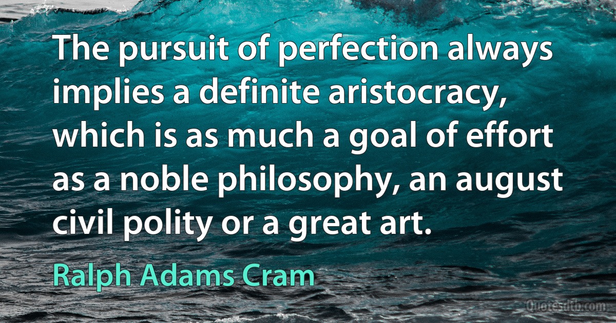 The pursuit of perfection always implies a definite aristocracy, which is as much a goal of effort as a noble philosophy, an august civil polity or a great art. (Ralph Adams Cram)