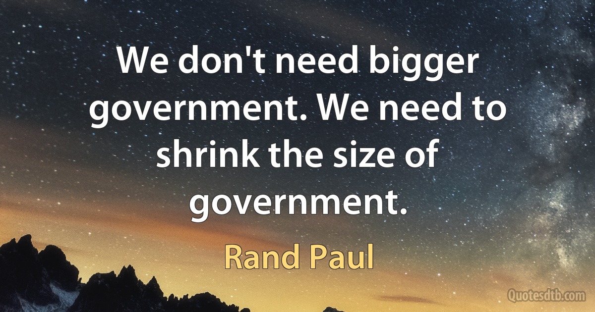 We don't need bigger government. We need to shrink the size of government. (Rand Paul)