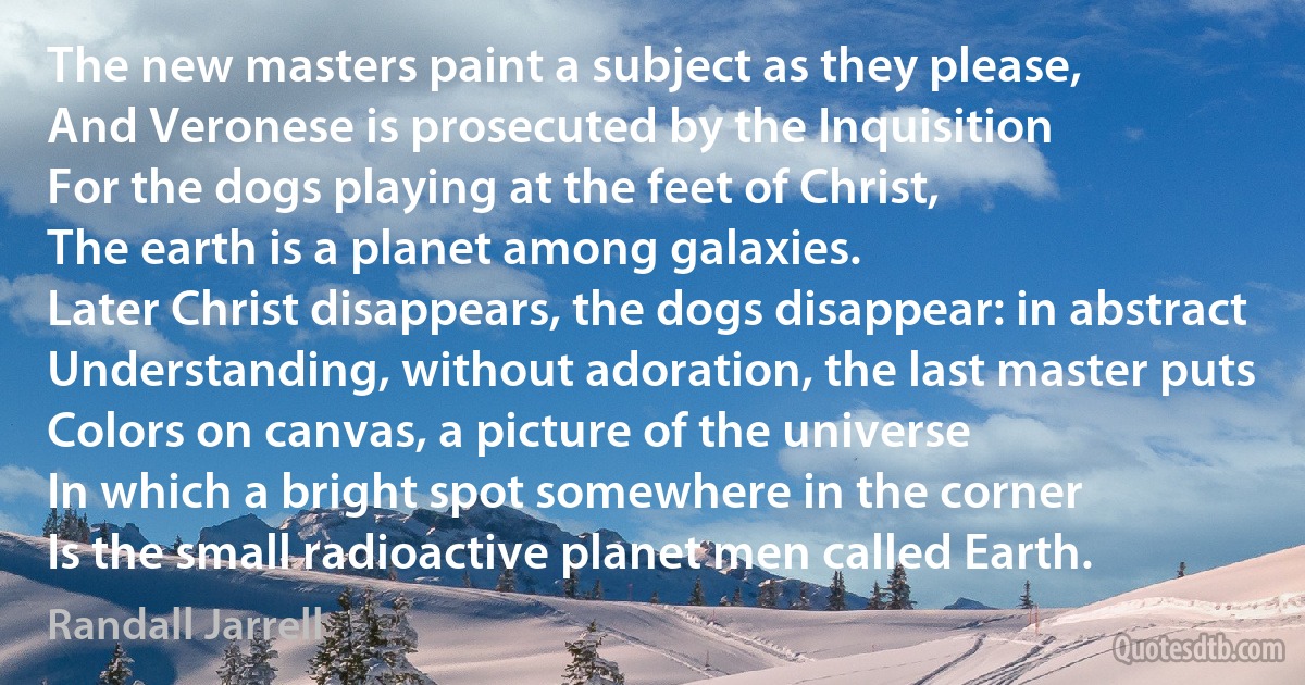 The new masters paint a subject as they please,
And Veronese is prosecuted by the Inquisition
For the dogs playing at the feet of Christ,
The earth is a planet among galaxies.
Later Christ disappears, the dogs disappear: in abstract
Understanding, without adoration, the last master puts
Colors on canvas, a picture of the universe
In which a bright spot somewhere in the corner
Is the small radioactive planet men called Earth. (Randall Jarrell)