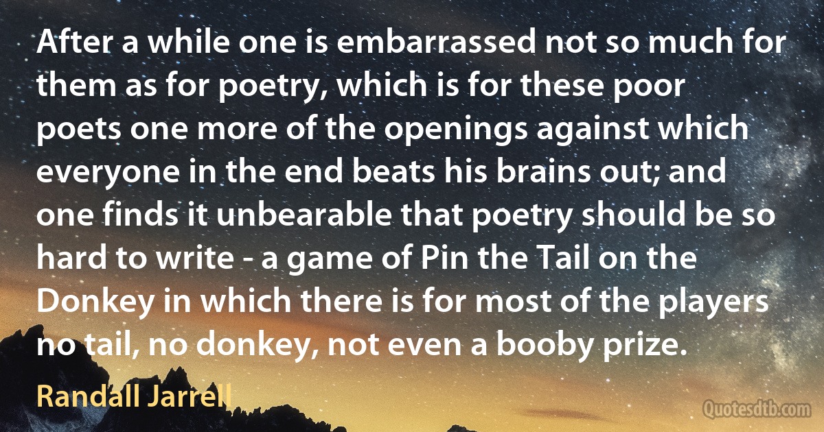 After a while one is embarrassed not so much for them as for poetry, which is for these poor poets one more of the openings against which everyone in the end beats his brains out; and one finds it unbearable that poetry should be so hard to write - a game of Pin the Tail on the Donkey in which there is for most of the players no tail, no donkey, not even a booby prize. (Randall Jarrell)