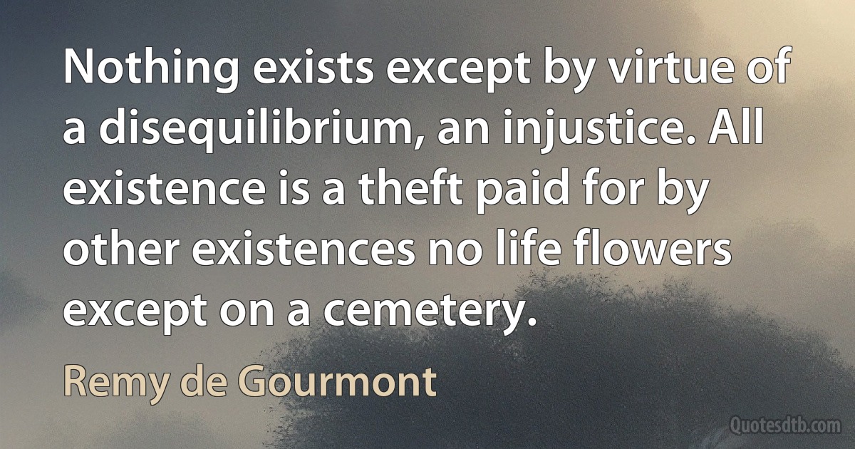 Nothing exists except by virtue of a disequilibrium, an injustice. All existence is a theft paid for by other existences no life flowers except on a cemetery. (Remy de Gourmont)