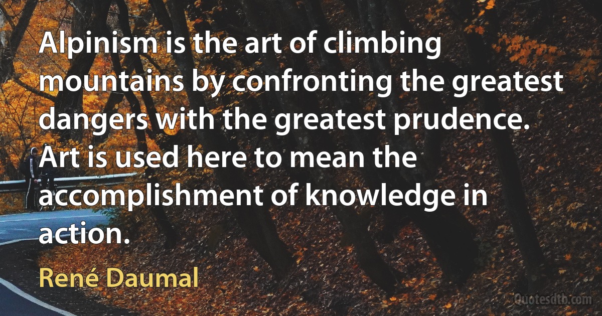 Alpinism is the art of climbing mountains by confronting the greatest dangers with the greatest prudence. Art is used here to mean the accomplishment of knowledge in action. (René Daumal)