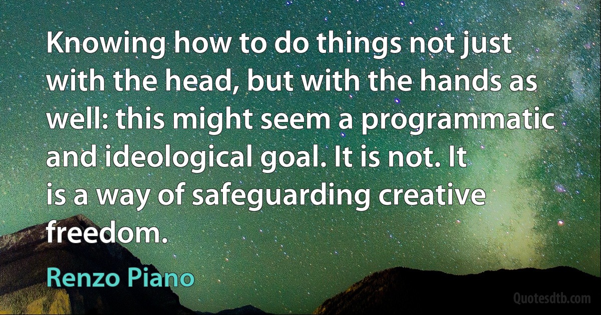 Knowing how to do things not just with the head, but with the hands as well: this might seem a programmatic and ideological goal. It is not. It is a way of safeguarding creative freedom. (Renzo Piano)