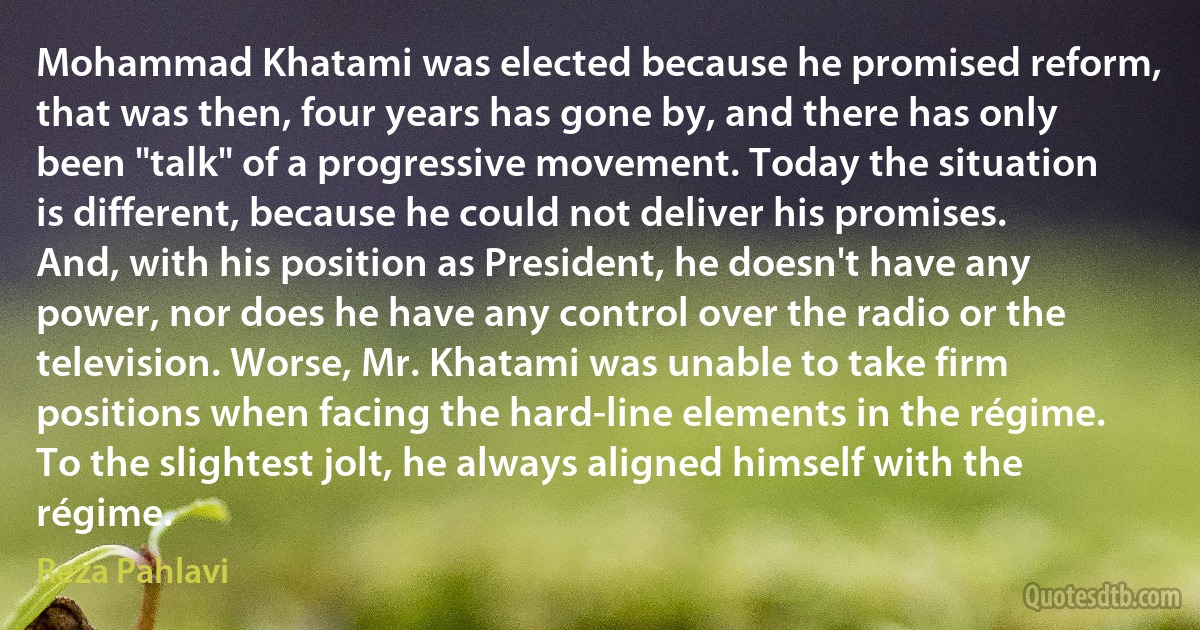 Mohammad Khatami was elected because he promised reform, that was then, four years has gone by, and there has only been "talk" of a progressive movement. Today the situation is different, because he could not deliver his promises. And, with his position as President, he doesn't have any power, nor does he have any control over the radio or the television. Worse, Mr. Khatami was unable to take firm positions when facing the hard-line elements in the régime. To the slightest jolt, he always aligned himself with the régime. (Reza Pahlavi)