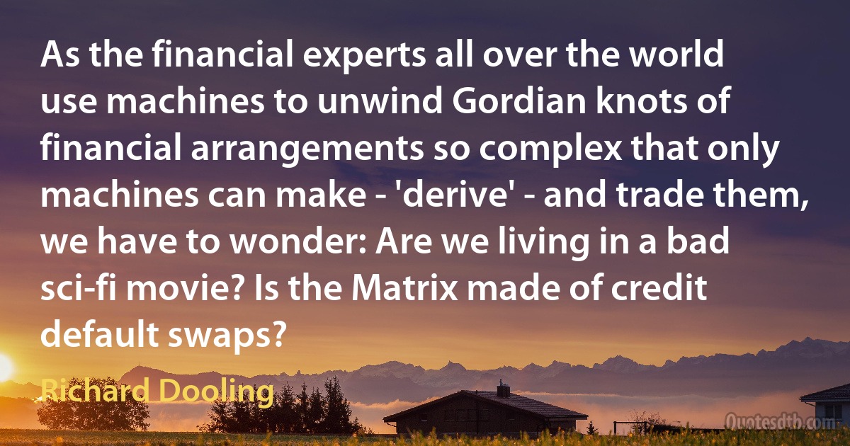 As the financial experts all over the world use machines to unwind Gordian knots of financial arrangements so complex that only machines can make - 'derive' - and trade them, we have to wonder: Are we living in a bad sci-fi movie? Is the Matrix made of credit default swaps? (Richard Dooling)