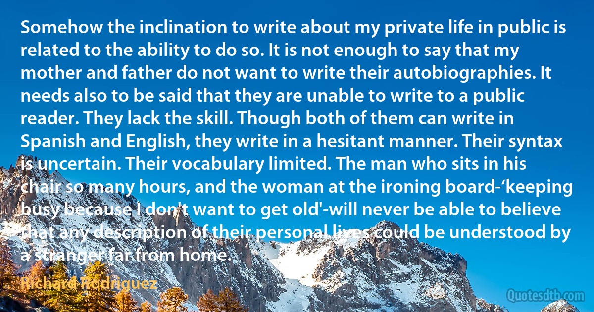 Somehow the inclination to write about my private life in public is related to the ability to do so. It is not enough to say that my mother and father do not want to write their autobiographies. It needs also to be said that they are unable to write to a public reader. They lack the skill. Though both of them can write in Spanish and English, they write in a hesitant manner. Their syntax is uncertain. Their vocabulary limited. The man who sits in his chair so many hours, and the woman at the ironing board-‘keeping busy because I don't want to get old'-will never be able to believe that any description of their personal lives could be understood by a stranger far from home. (Richard Rodriguez)