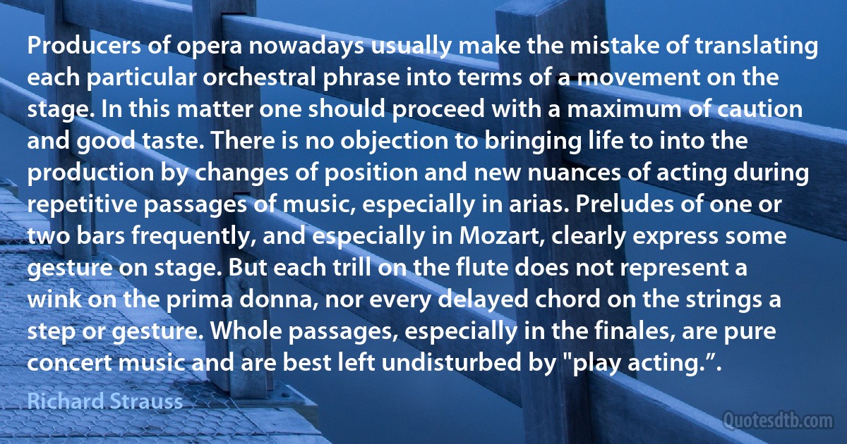 Producers of opera nowadays usually make the mistake of translating each particular orchestral phrase into terms of a movement on the stage. In this matter one should proceed with a maximum of caution and good taste. There is no objection to bringing life to into the production by changes of position and new nuances of acting during repetitive passages of music, especially in arias. Preludes of one or two bars frequently, and especially in Mozart, clearly express some gesture on stage. But each trill on the flute does not represent a wink on the prima donna, nor every delayed chord on the strings a step or gesture. Whole passages, especially in the finales, are pure concert music and are best left undisturbed by "play acting.”. (Richard Strauss)