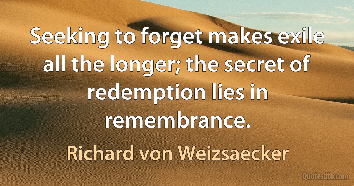 Seeking to forget makes exile all the longer; the secret of redemption lies in remembrance. (Richard von Weizsaecker)