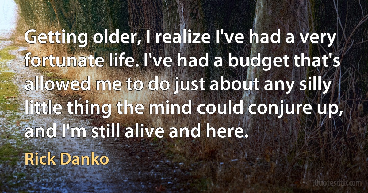 Getting older, I realize I've had a very fortunate life. I've had a budget that's allowed me to do just about any silly little thing the mind could conjure up, and I'm still alive and here. (Rick Danko)