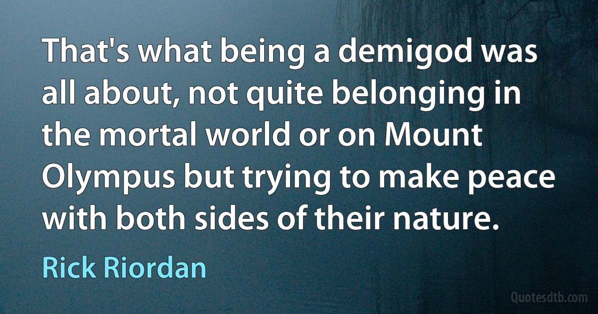 That's what being a demigod was all about, not quite belonging in the mortal world or on Mount Olympus but trying to make peace with both sides of their nature. (Rick Riordan)