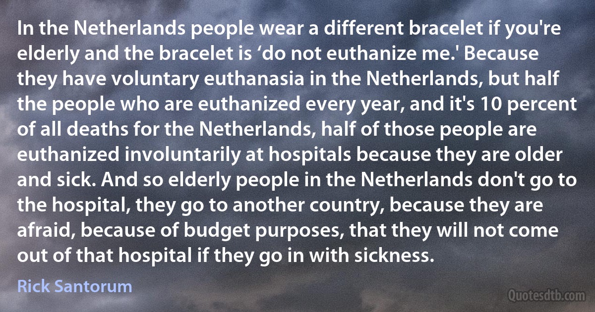 In the Netherlands people wear a different bracelet if you're elderly and the bracelet is ‘do not euthanize me.' Because they have voluntary euthanasia in the Netherlands, but half the people who are euthanized every year, and it's 10 percent of all deaths for the Netherlands, half of those people are euthanized involuntarily at hospitals because they are older and sick. And so elderly people in the Netherlands don't go to the hospital, they go to another country, because they are afraid, because of budget purposes, that they will not come out of that hospital if they go in with sickness. (Rick Santorum)