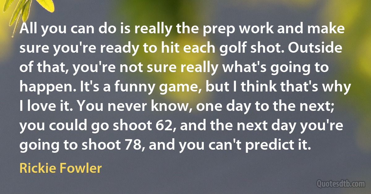 All you can do is really the prep work and make sure you're ready to hit each golf shot. Outside of that, you're not sure really what's going to happen. It's a funny game, but I think that's why I love it. You never know, one day to the next; you could go shoot 62, and the next day you're going to shoot 78, and you can't predict it. (Rickie Fowler)