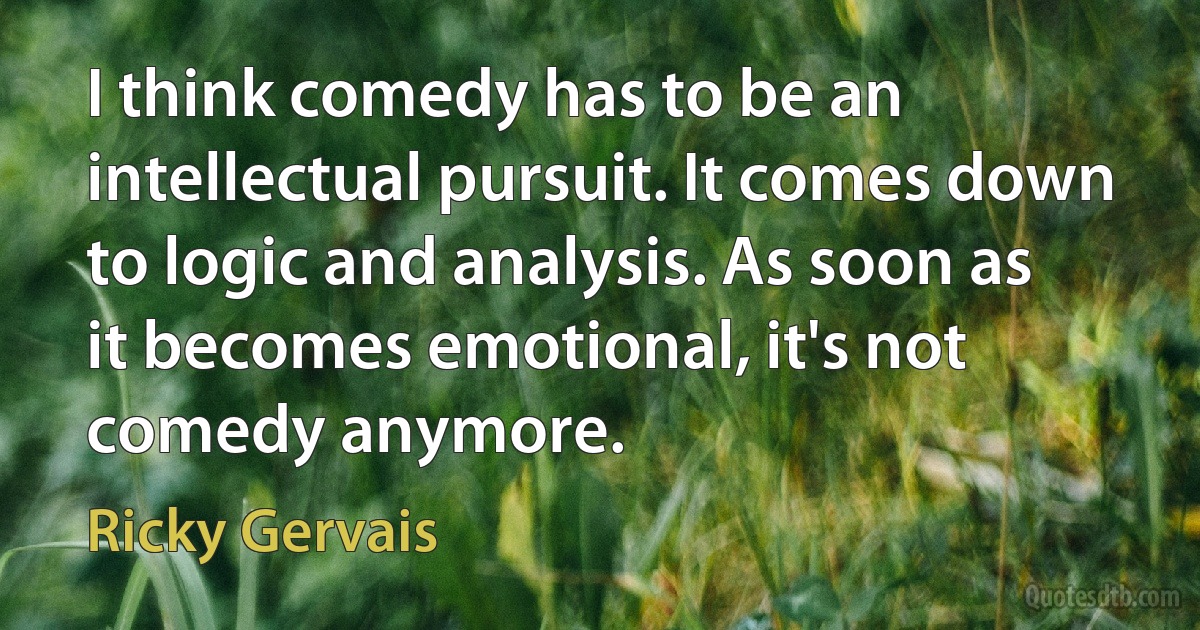 I think comedy has to be an intellectual pursuit. It comes down to logic and analysis. As soon as it becomes emotional, it's not comedy anymore. (Ricky Gervais)