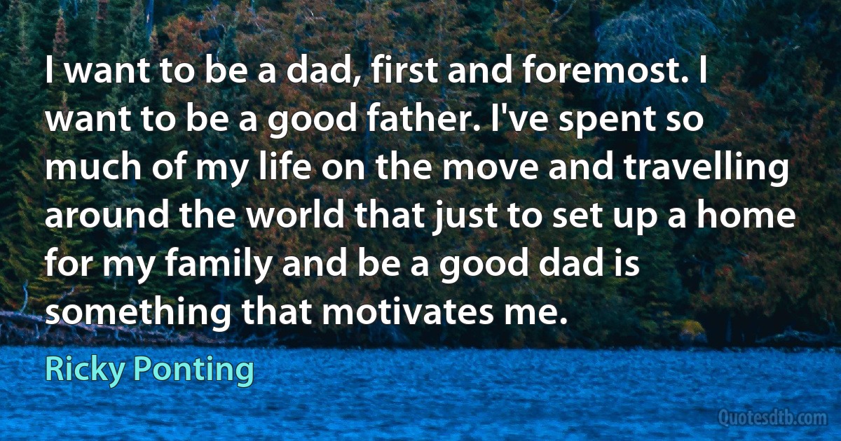 I want to be a dad, first and foremost. I want to be a good father. I've spent so much of my life on the move and travelling around the world that just to set up a home for my family and be a good dad is something that motivates me. (Ricky Ponting)