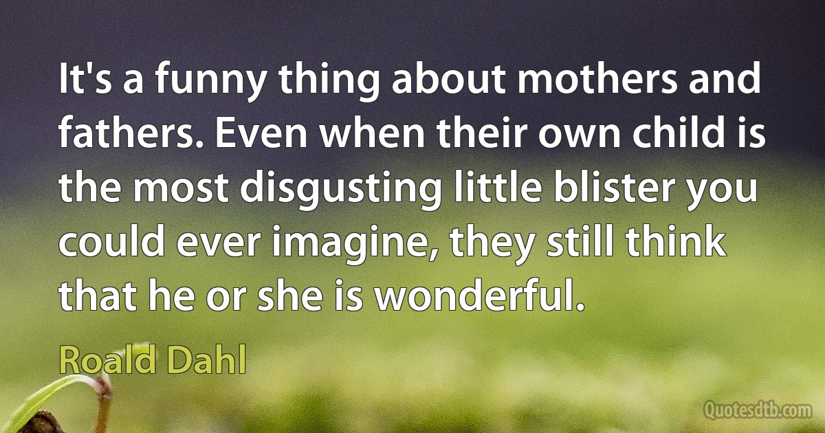 It's a funny thing about mothers and fathers. Even when their own child is the most disgusting little blister you could ever imagine, they still think that he or she is wonderful. (Roald Dahl)